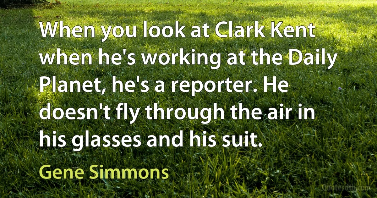 When you look at Clark Kent when he's working at the Daily Planet, he's a reporter. He doesn't fly through the air in his glasses and his suit. (Gene Simmons)