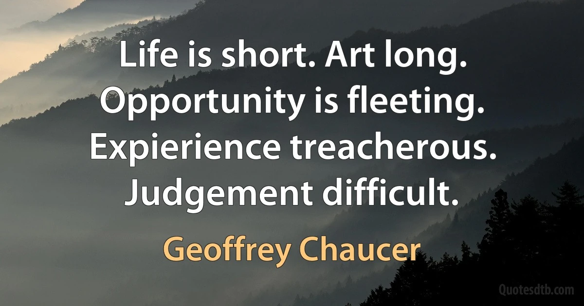 Life is short. Art long. Opportunity is fleeting. Expierience treacherous. Judgement difficult. (Geoffrey Chaucer)