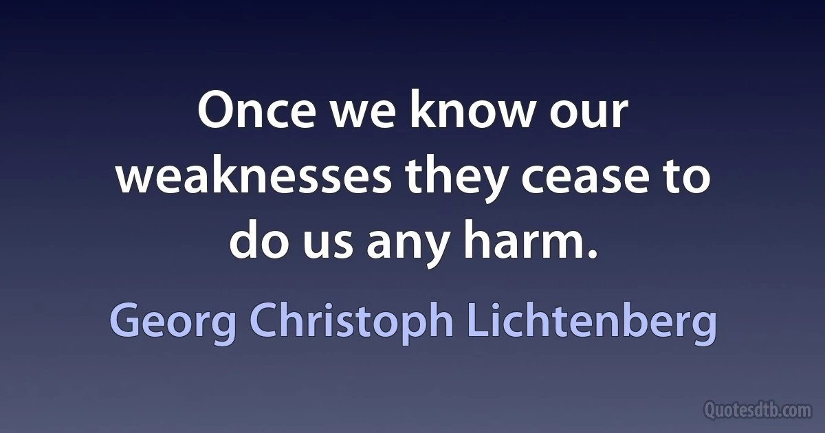 Once we know our weaknesses they cease to do us any harm. (Georg Christoph Lichtenberg)