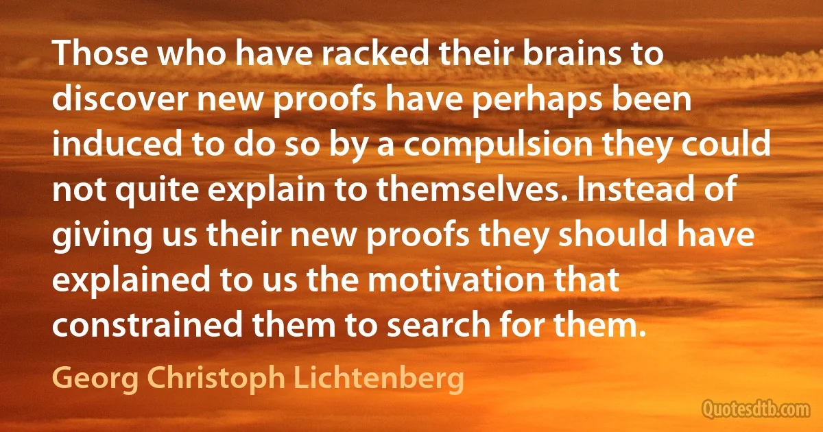 Those who have racked their brains to discover new proofs have perhaps been induced to do so by a compulsion they could not quite explain to themselves. Instead of giving us their new proofs they should have explained to us the motivation that constrained them to search for them. (Georg Christoph Lichtenberg)