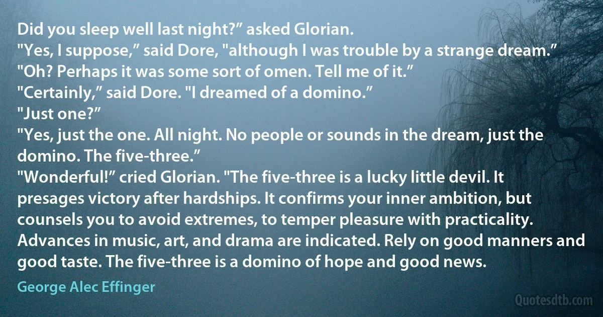 Did you sleep well last night?” asked Glorian.
"Yes, I suppose,” said Dore, "although I was trouble by a strange dream.”
"Oh? Perhaps it was some sort of omen. Tell me of it.”
"Certainly,” said Dore. "I dreamed of a domino.”
"Just one?”
"Yes, just the one. All night. No people or sounds in the dream, just the domino. The five-three.”
"Wonderful!” cried Glorian. "The five-three is a lucky little devil. It presages victory after hardships. It confirms your inner ambition, but counsels you to avoid extremes, to temper pleasure with practicality. Advances in music, art, and drama are indicated. Rely on good manners and good taste. The five-three is a domino of hope and good news. (George Alec Effinger)