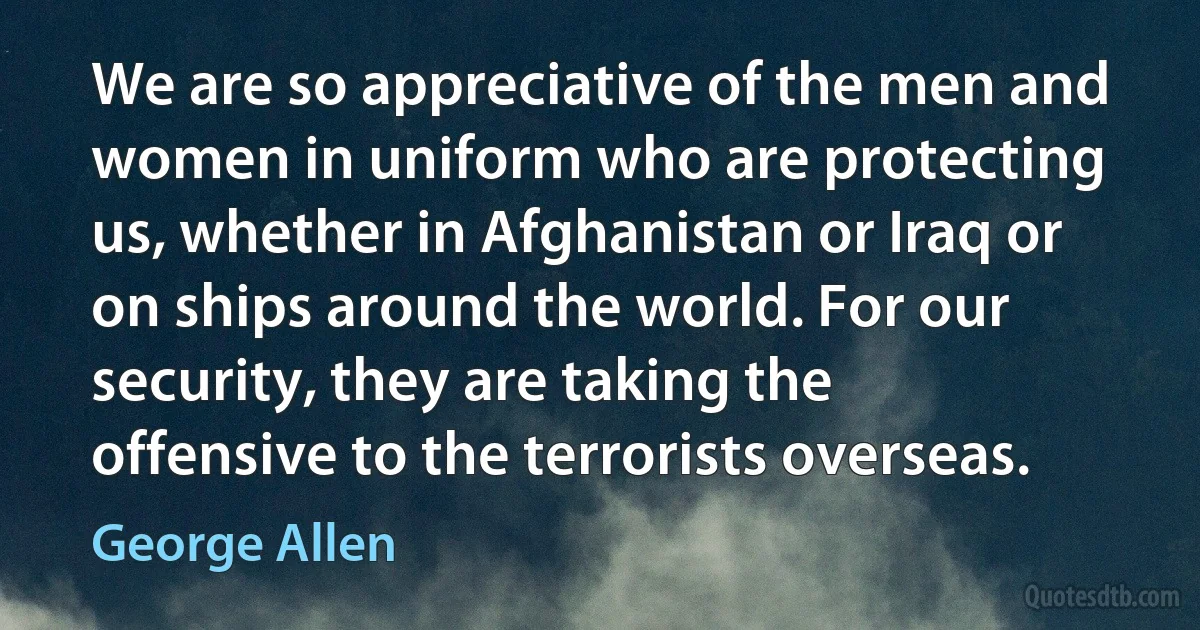 We are so appreciative of the men and women in uniform who are protecting us, whether in Afghanistan or Iraq or on ships around the world. For our security, they are taking the offensive to the terrorists overseas. (George Allen)