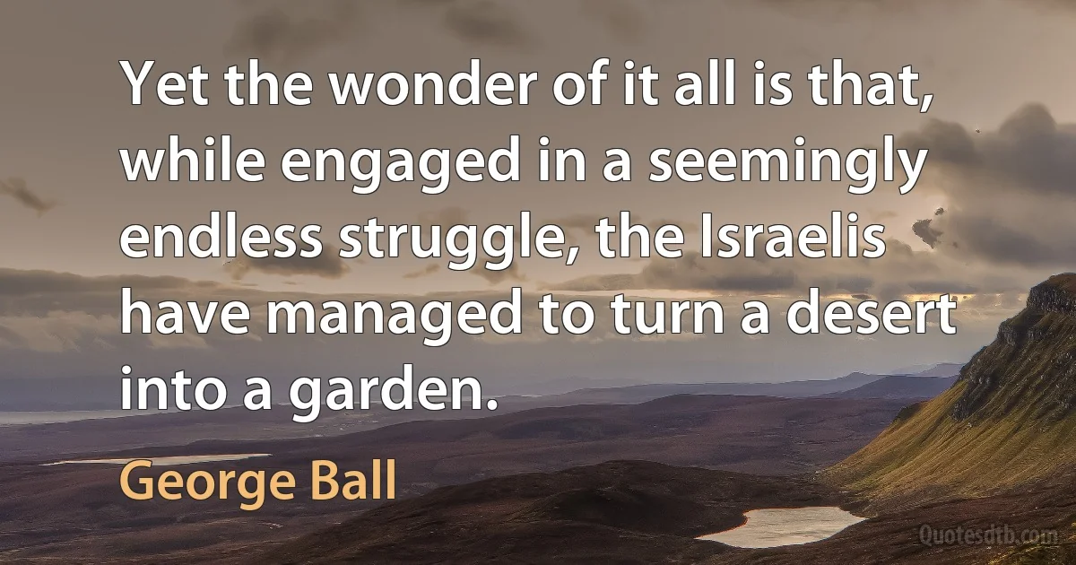 Yet the wonder of it all is that, while engaged in a seemingly endless struggle, the Israelis have managed to turn a desert into a garden. (George Ball)