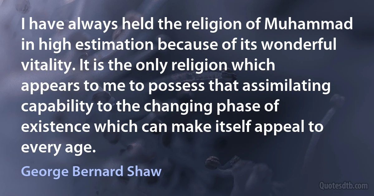 I have always held the religion of Muhammad in high estimation because of its wonderful vitality. It is the only religion which appears to me to possess that assimilating capability to the changing phase of existence which can make itself appeal to every age. (George Bernard Shaw)