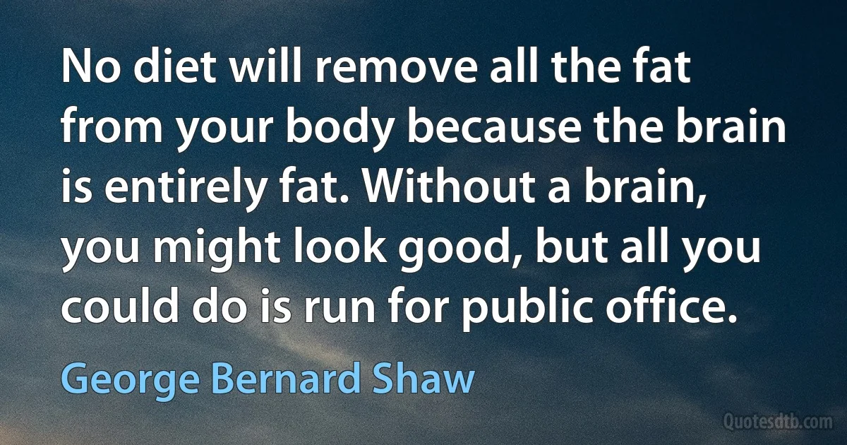 No diet will remove all the fat from your body because the brain is entirely fat. Without a brain, you might look good, but all you could do is run for public office. (George Bernard Shaw)