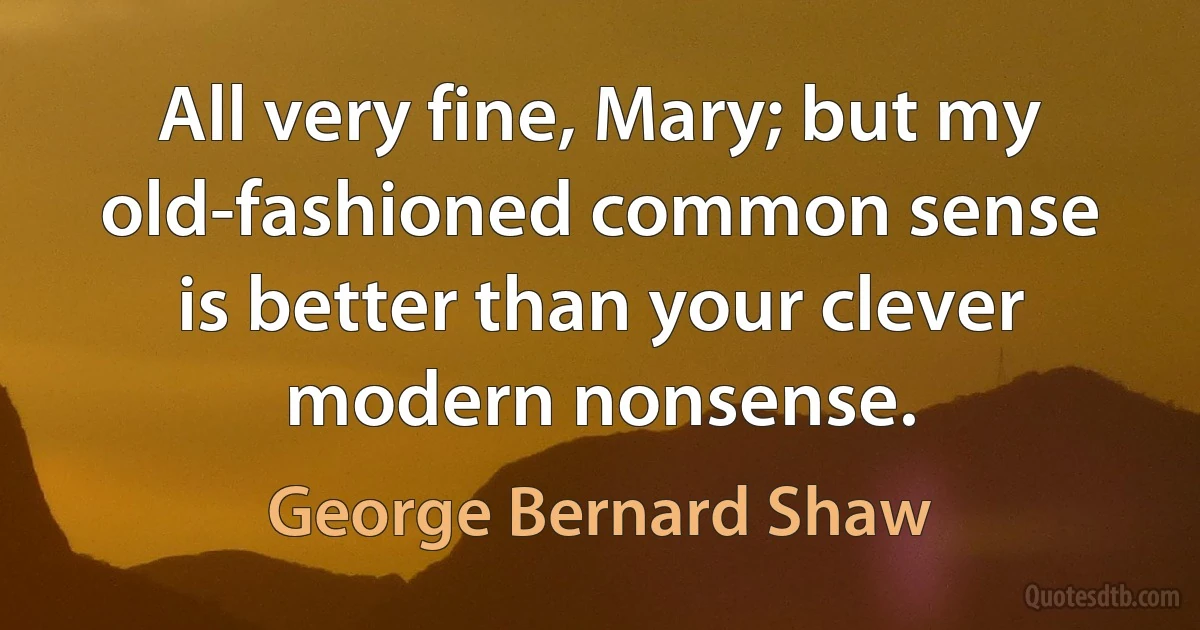 All very fine, Mary; but my old-fashioned common sense is better than your clever modern nonsense. (George Bernard Shaw)