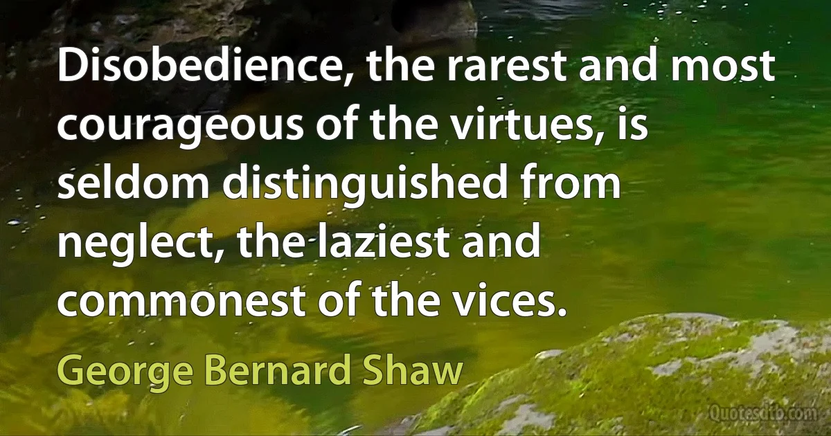 Disobedience, the rarest and most courageous of the virtues, is seldom distinguished from neglect, the laziest and commonest of the vices. (George Bernard Shaw)