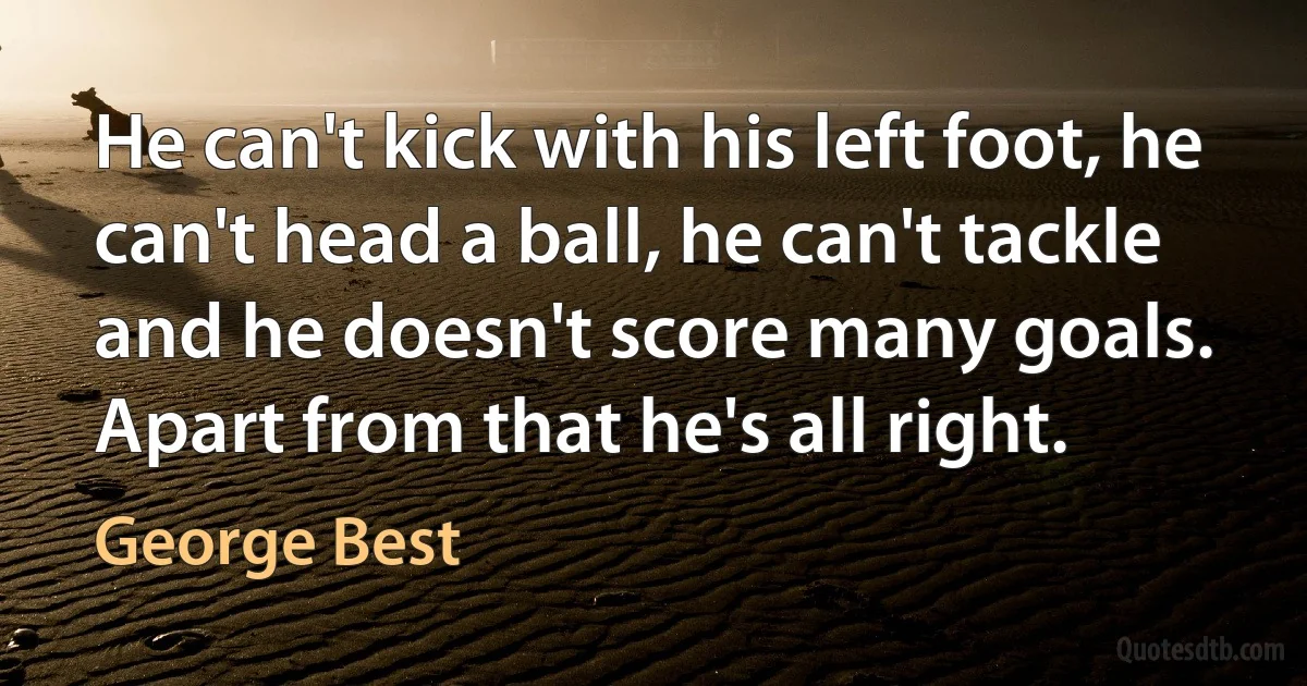 He can't kick with his left foot, he can't head a ball, he can't tackle and he doesn't score many goals. Apart from that he's all right. (George Best)