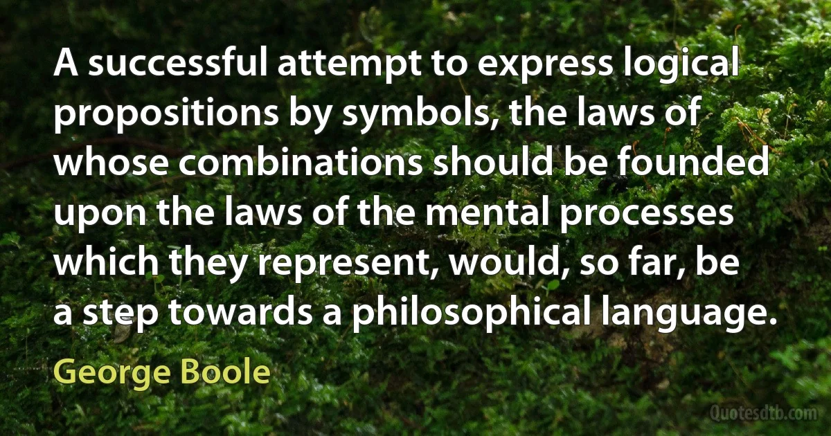 A successful attempt to express logical propositions by symbols, the laws of whose combinations should be founded upon the laws of the mental processes which they represent, would, so far, be a step towards a philosophical language. (George Boole)