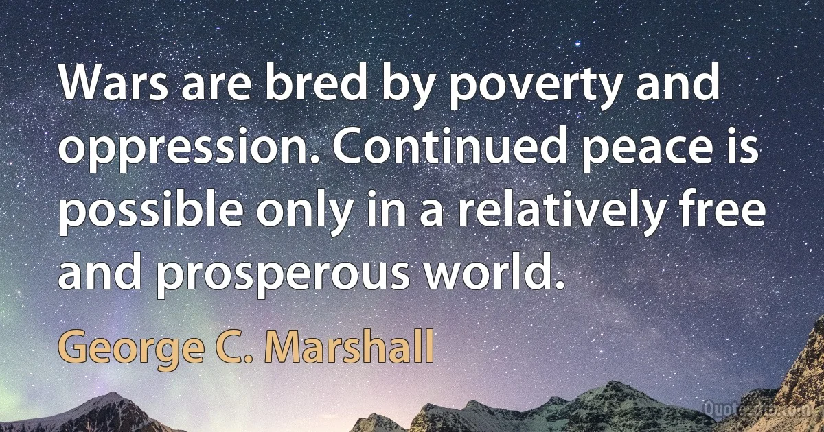 Wars are bred by poverty and oppression. Continued peace is possible only in a relatively free and prosperous world. (George C. Marshall)