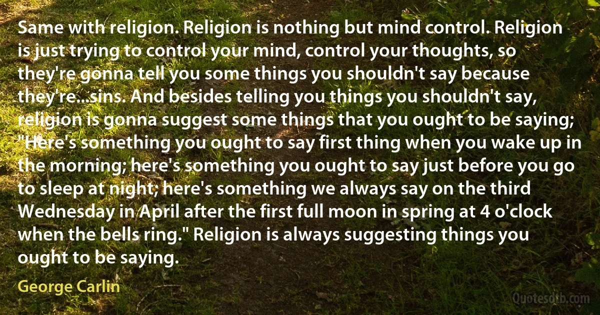 Same with religion. Religion is nothing but mind control. Religion is just trying to control your mind, control your thoughts, so they're gonna tell you some things you shouldn't say because they're...sins. And besides telling you things you shouldn't say, religion is gonna suggest some things that you ought to be saying; "Here's something you ought to say first thing when you wake up in the morning; here's something you ought to say just before you go to sleep at night; here's something we always say on the third Wednesday in April after the first full moon in spring at 4 o'clock when the bells ring." Religion is always suggesting things you ought to be saying. (George Carlin)