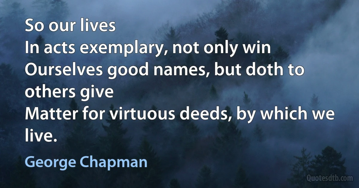 So our lives
In acts exemplary, not only win
Ourselves good names, but doth to others give
Matter for virtuous deeds, by which we live. (George Chapman)