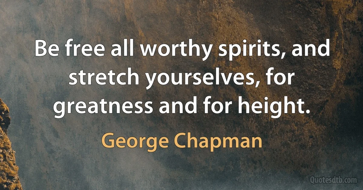 Be free all worthy spirits, and stretch yourselves, for greatness and for height. (George Chapman)