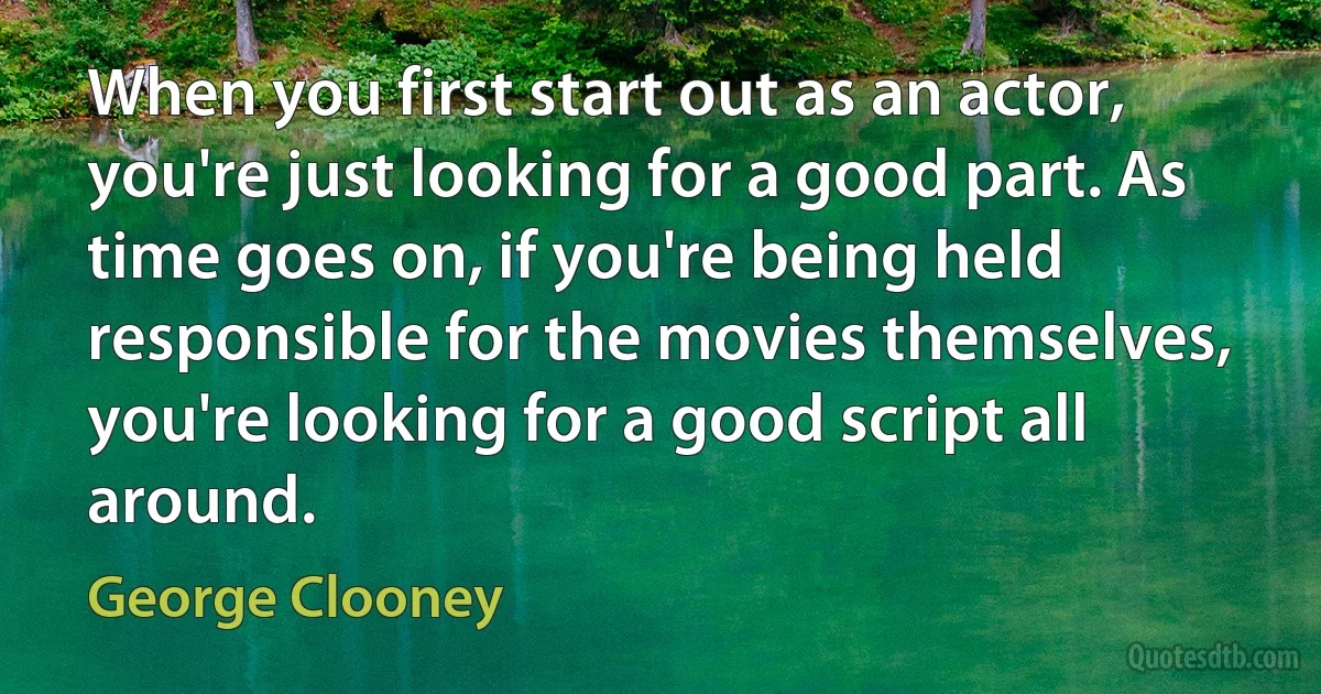 When you first start out as an actor, you're just looking for a good part. As time goes on, if you're being held responsible for the movies themselves, you're looking for a good script all around. (George Clooney)