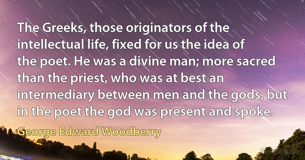 The Greeks, those originators of the intellectual life, fixed for us the idea of the poet. He was a divine man; more sacred than the priest, who was at best an intermediary between men and the gods, but in the poet the god was present and spoke. (George Edward Woodberry)