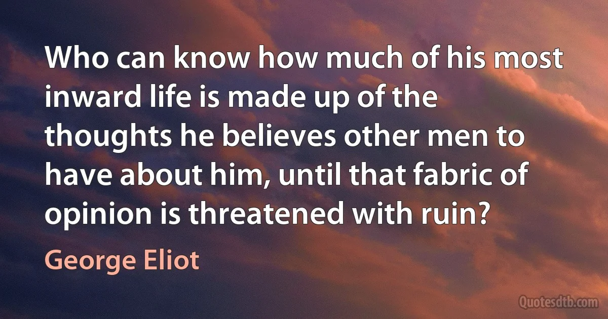 Who can know how much of his most inward life is made up of the thoughts he believes other men to have about him, until that fabric of opinion is threatened with ruin? (George Eliot)