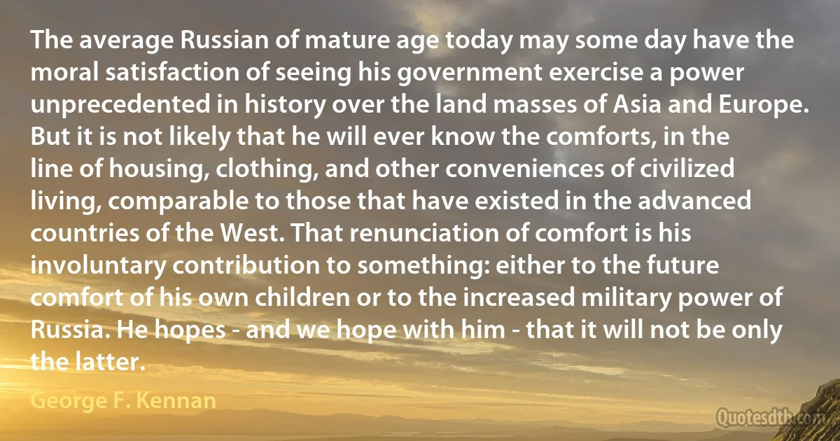 The average Russian of mature age today may some day have the moral satisfaction of seeing his government exercise a power unprecedented in history over the land masses of Asia and Europe. But it is not likely that he will ever know the comforts, in the line of housing, clothing, and other conveniences of civilized living, comparable to those that have existed in the advanced countries of the West. That renunciation of comfort is his involuntary contribution to something: either to the future comfort of his own children or to the increased military power of Russia. He hopes - and we hope with him - that it will not be only the latter. (George F. Kennan)