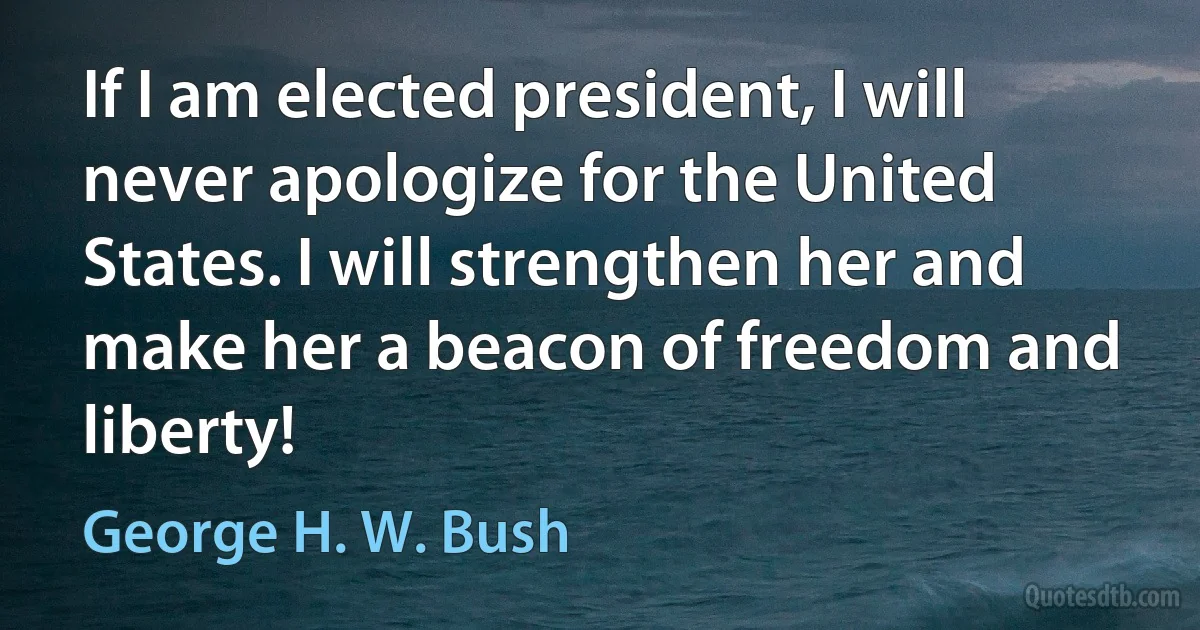 If I am elected president, I will never apologize for the United States. I will strengthen her and make her a beacon of freedom and liberty! (George H. W. Bush)