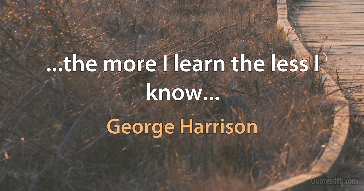 ...the more I learn the less I know... (George Harrison)