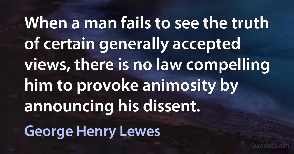 When a man fails to see the truth of certain generally accepted views, there is no law compelling him to provoke animosity by announcing his dissent. (George Henry Lewes)