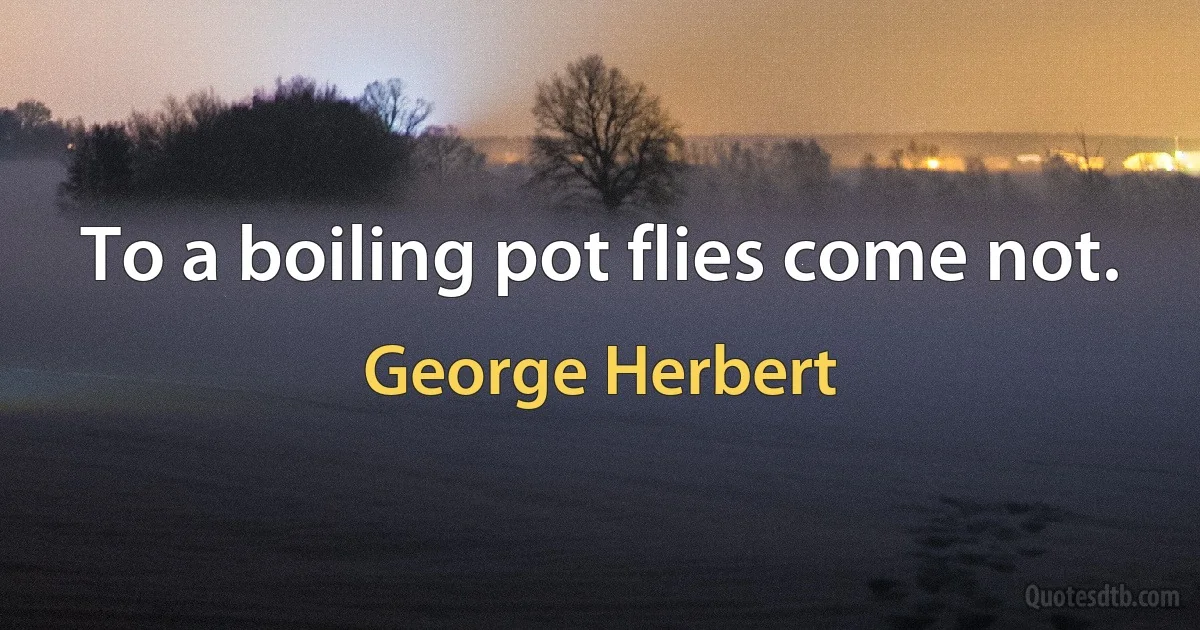 To a boiling pot flies come not. (George Herbert)