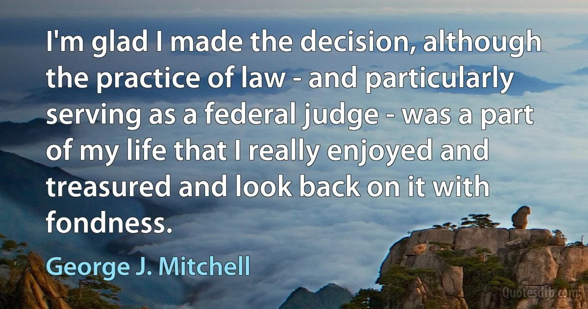 I'm glad I made the decision, although the practice of law - and particularly serving as a federal judge - was a part of my life that I really enjoyed and treasured and look back on it with fondness. (George J. Mitchell)