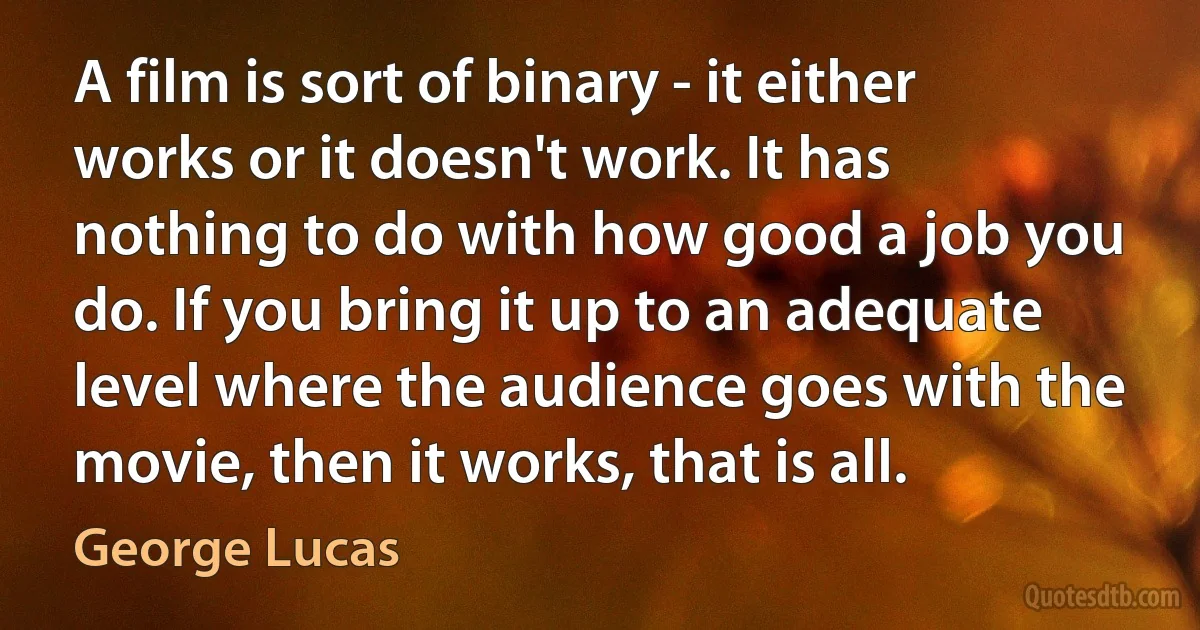 A film is sort of binary - it either works or it doesn't work. It has nothing to do with how good a job you do. If you bring it up to an adequate level where the audience goes with the movie, then it works, that is all. (George Lucas)