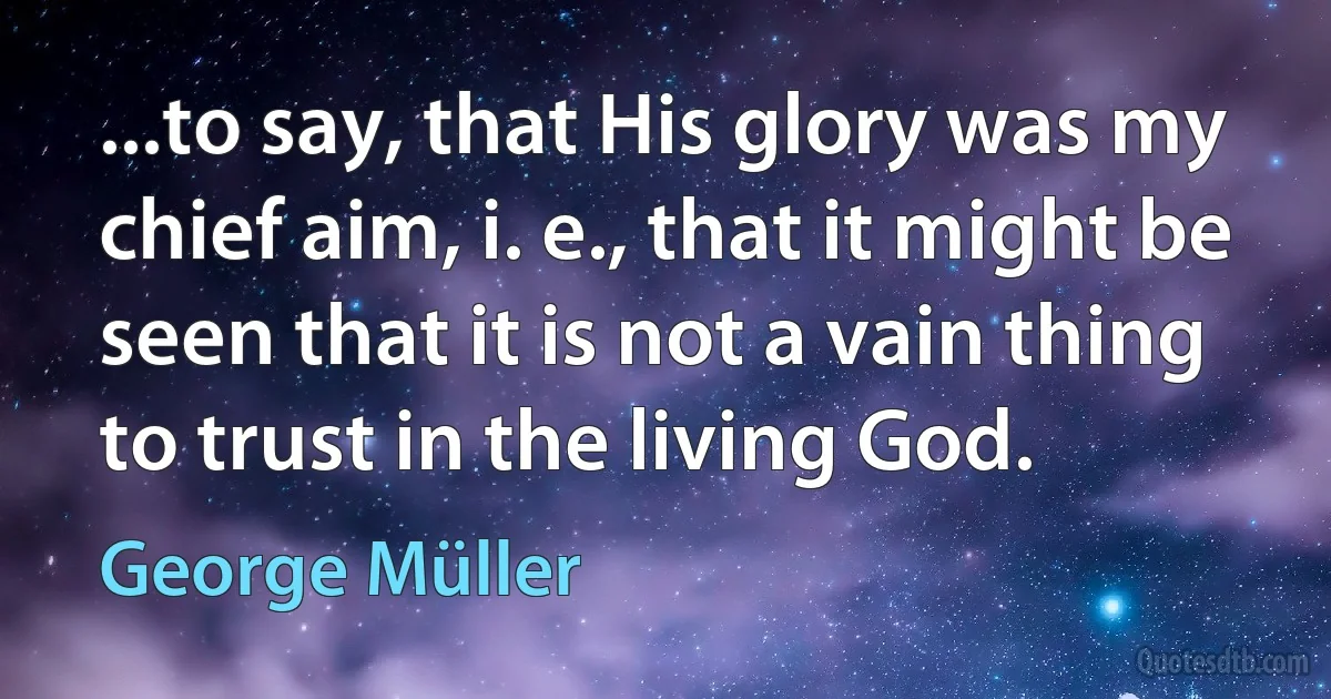 ...to say, that His glory was my chief aim, i. e., that it might be seen that it is not a vain thing to trust in the living God. (George Müller)