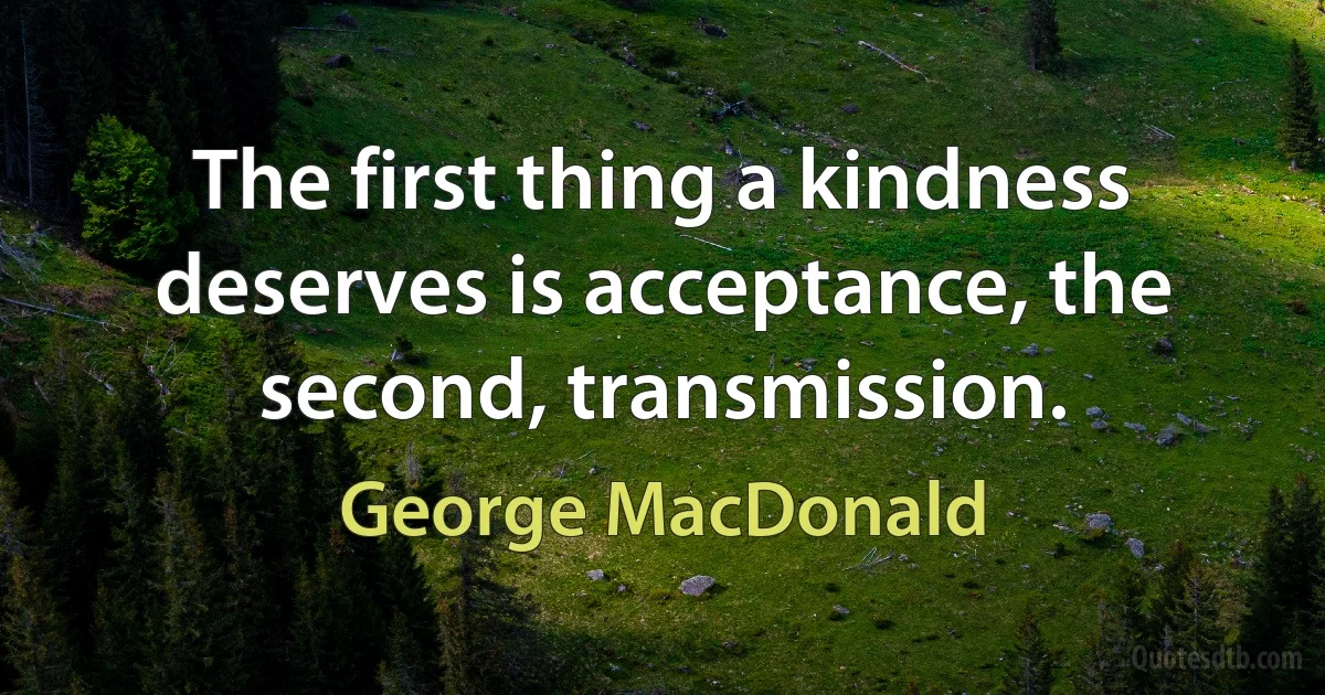 The first thing a kindness deserves is acceptance, the second, transmission. (George MacDonald)