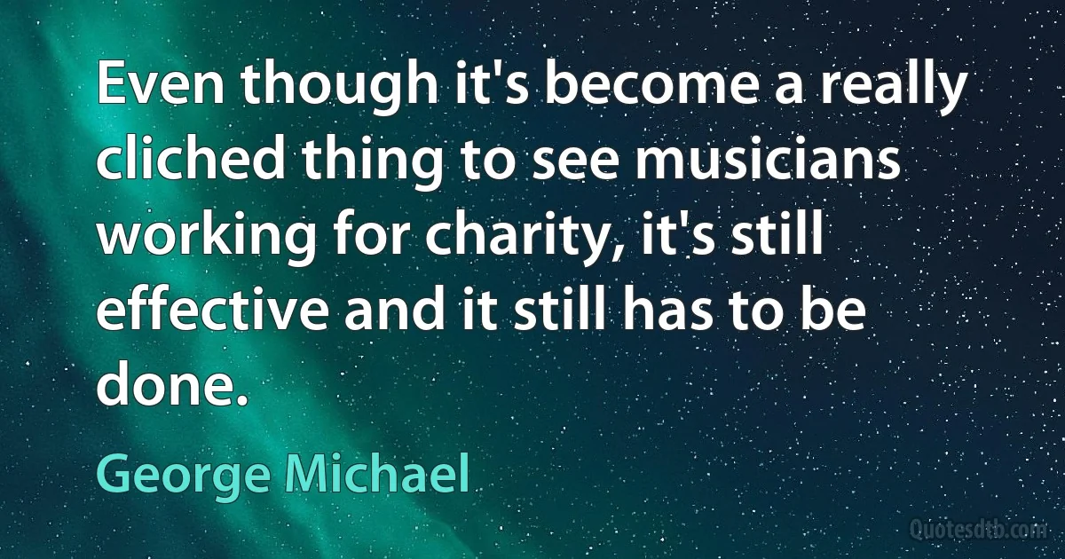 Even though it's become a really cliched thing to see musicians working for charity, it's still effective and it still has to be done. (George Michael)