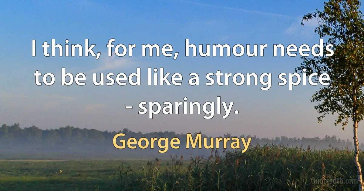 I think, for me, humour needs to be used like a strong spice - sparingly. (George Murray)