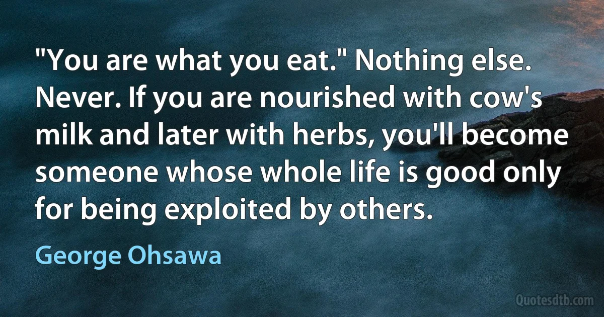 "You are what you eat." Nothing else. Never. If you are nourished with cow's milk and later with herbs, you'll become someone whose whole life is good only for being exploited by others. (George Ohsawa)