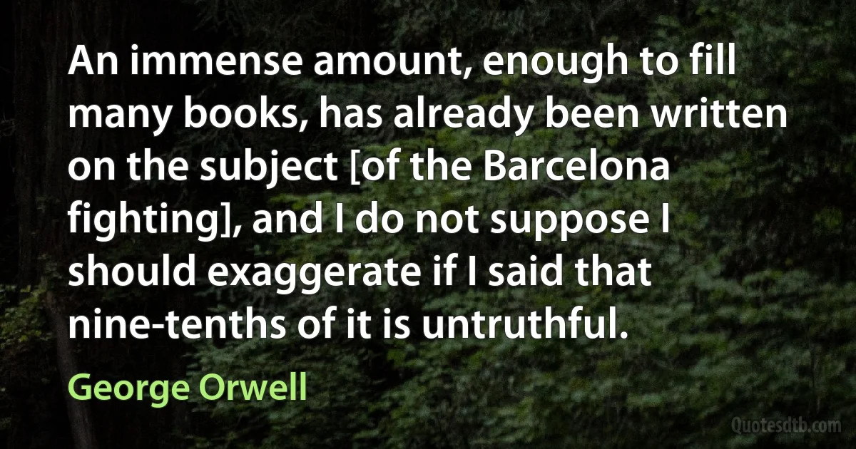 An immense amount, enough to fill many books, has already been written on the subject [of the Barcelona fighting], and I do not suppose I should exaggerate if I said that nine-tenths of it is untruthful. (George Orwell)