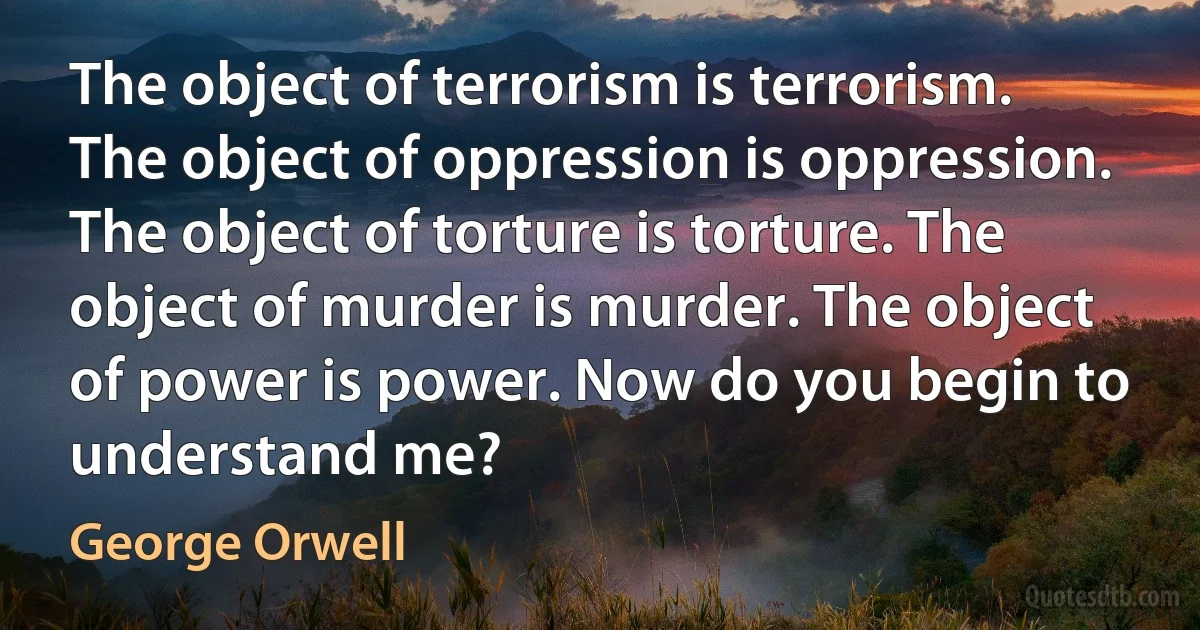 The object of terrorism is terrorism. The object of oppression is oppression. The object of torture is torture. The object of murder is murder. The object of power is power. Now do you begin to understand me? (George Orwell)