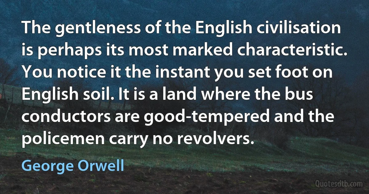 The gentleness of the English civilisation is perhaps its most marked characteristic. You notice it the instant you set foot on English soil. It is a land where the bus conductors are good-tempered and the policemen carry no revolvers. (George Orwell)