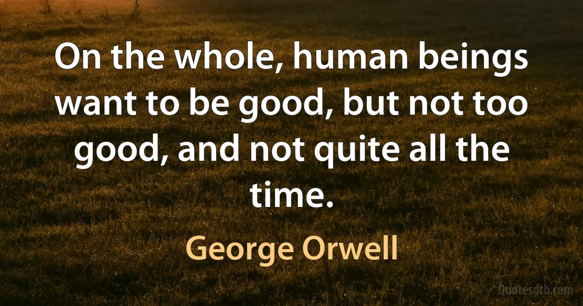 On the whole, human beings want to be good, but not too good, and not quite all the time. (George Orwell)