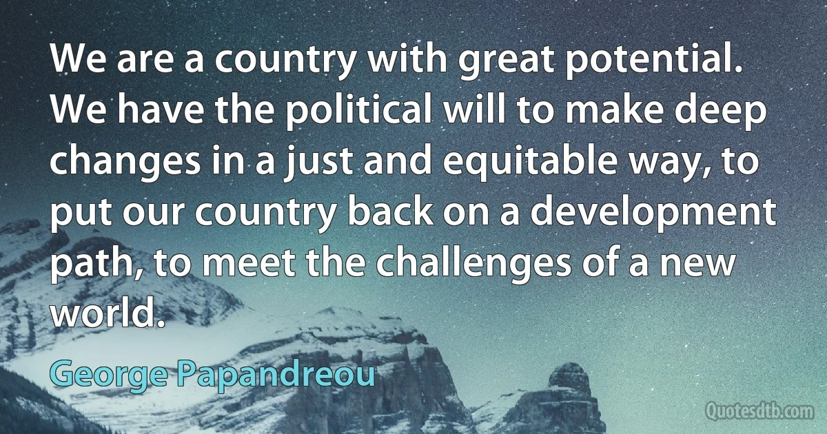 We are a country with great potential. We have the political will to make deep changes in a just and equitable way, to put our country back on a development path, to meet the challenges of a new world. (George Papandreou)