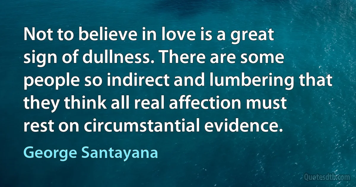 Not to believe in love is a great sign of dullness. There are some people so indirect and lumbering that they think all real affection must rest on circumstantial evidence. (George Santayana)