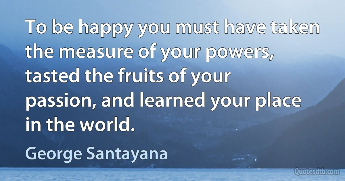 To be happy you must have taken the measure of your powers, tasted the fruits of your passion, and learned your place in the world. (George Santayana)