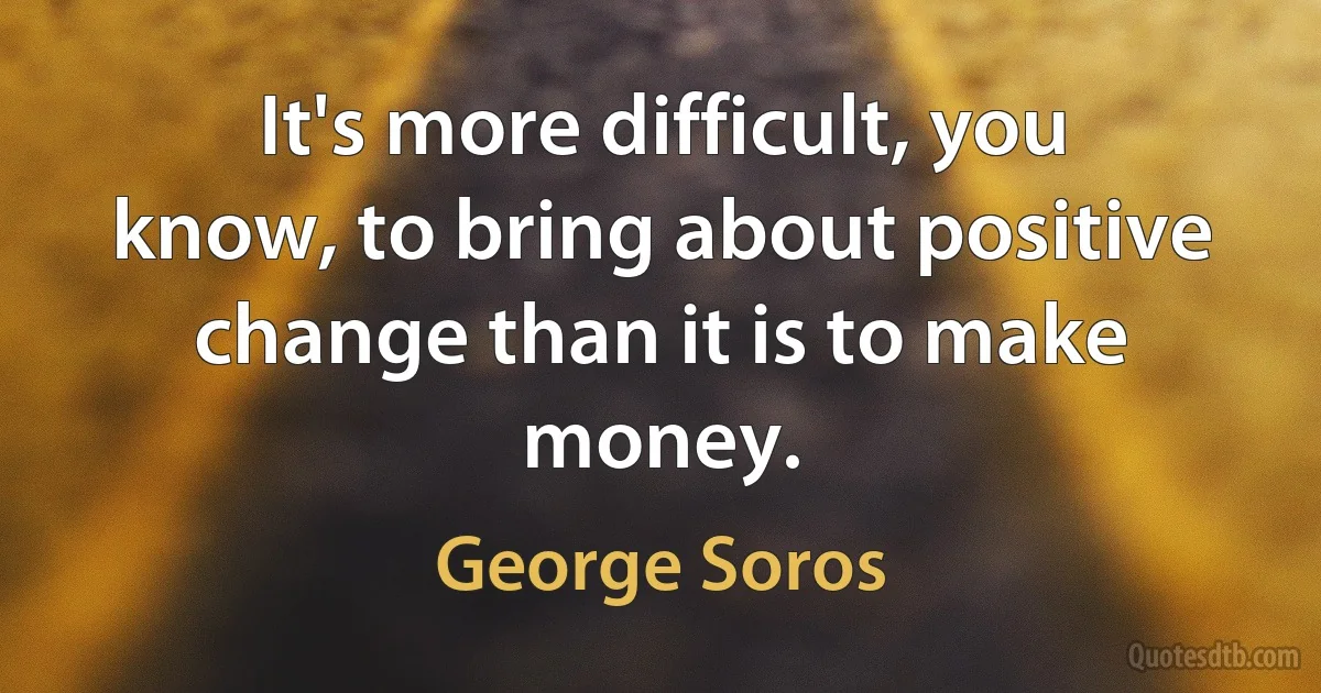 It's more difficult, you know, to bring about positive change than it is to make money. (George Soros)