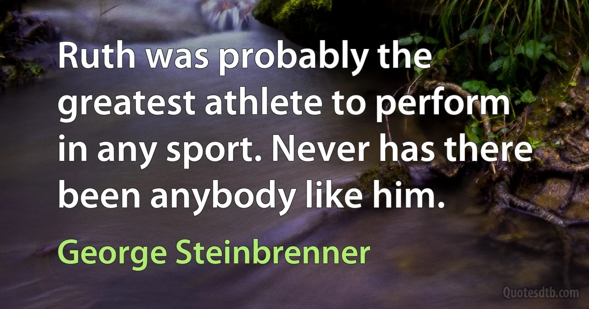 Ruth was probably the greatest athlete to perform in any sport. Never has there been anybody like him. (George Steinbrenner)