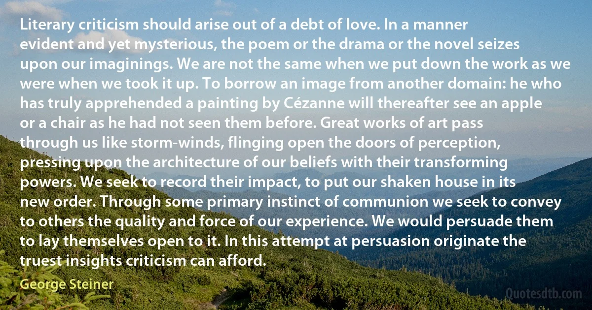 Literary criticism should arise out of a debt of love. In a manner evident and yet mysterious, the poem or the drama or the novel seizes upon our imaginings. We are not the same when we put down the work as we were when we took it up. To borrow an image from another domain: he who has truly apprehended a painting by Cézanne will thereafter see an apple or a chair as he had not seen them before. Great works of art pass through us like storm-winds, flinging open the doors of perception, pressing upon the architecture of our beliefs with their transforming powers. We seek to record their impact, to put our shaken house in its new order. Through some primary instinct of communion we seek to convey to others the quality and force of our experience. We would persuade them to lay themselves open to it. In this attempt at persuasion originate the truest insights criticism can afford. (George Steiner)