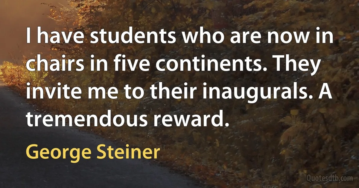 I have students who are now in chairs in five continents. They invite me to their inaugurals. A tremendous reward. (George Steiner)