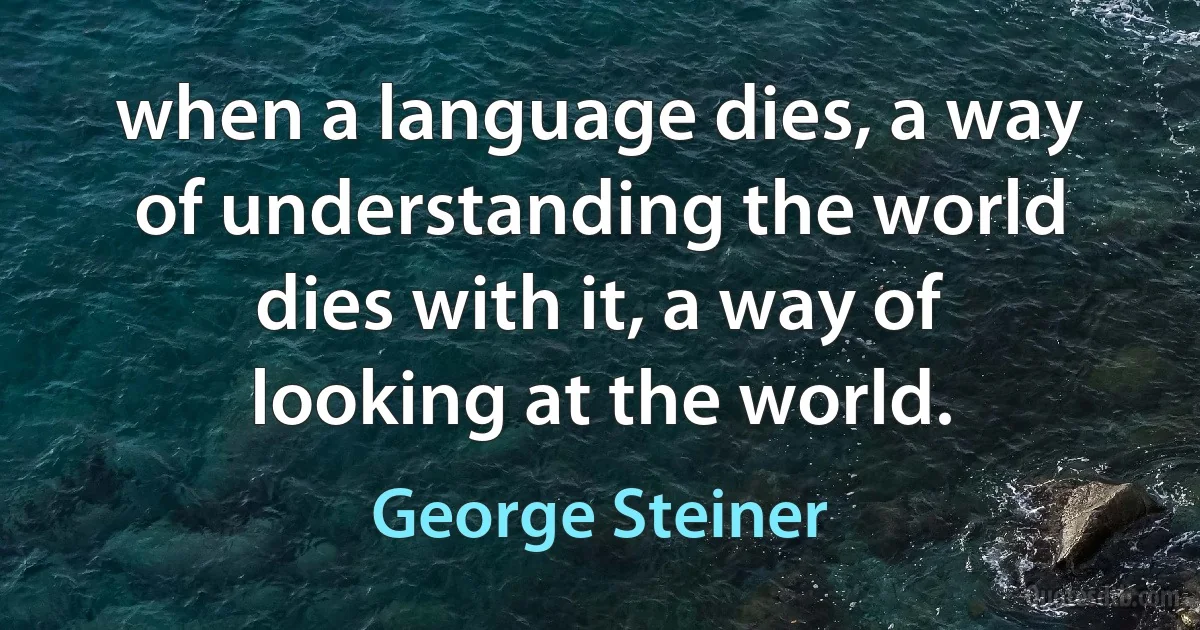 when a language dies, a way of understanding the world dies with it, a way of looking at the world. (George Steiner)