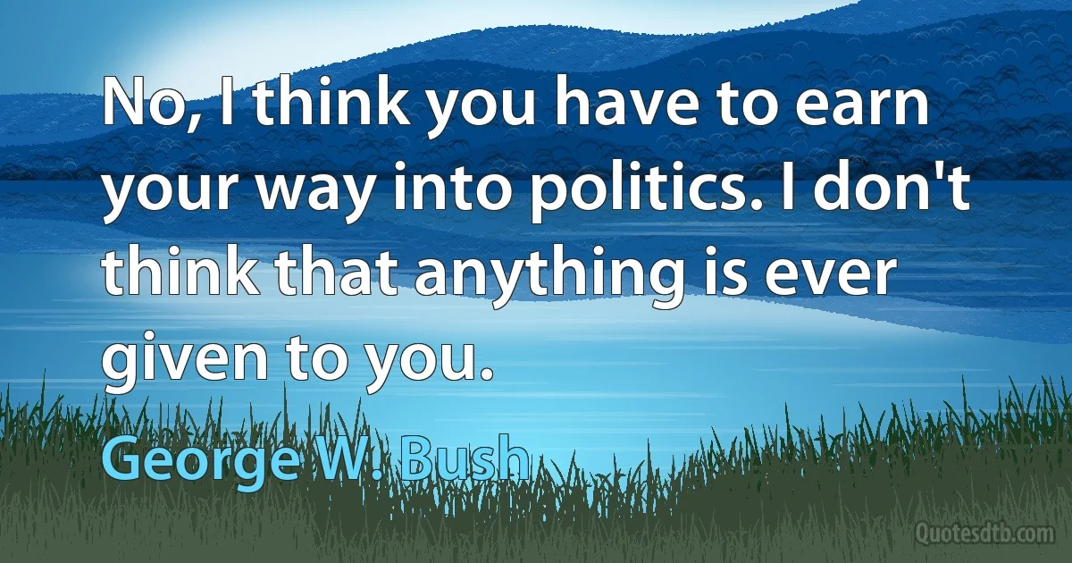 No, I think you have to earn your way into politics. I don't think that anything is ever given to you. (George W. Bush)