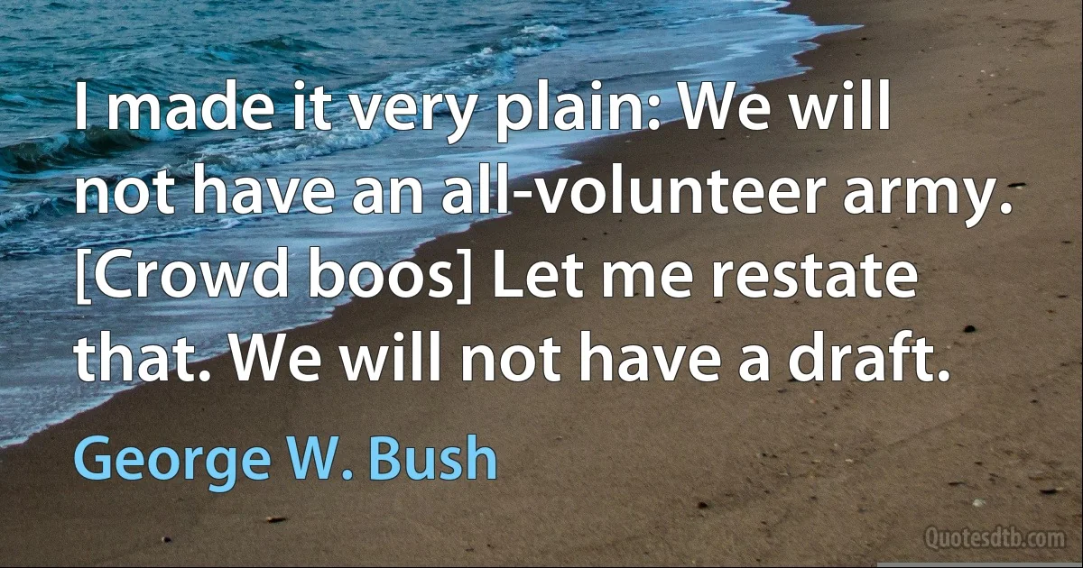 I made it very plain: We will not have an all-volunteer army. [Crowd boos] Let me restate that. We will not have a draft. (George W. Bush)