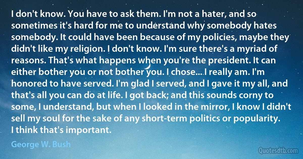 I don't know. You have to ask them. I'm not a hater, and so sometimes it's hard for me to understand why somebody hates somebody. It could have been because of my policies, maybe they didn't like my religion. I don't know. I'm sure there's a myriad of reasons. That's what happens when you're the president. It can either bother you or not bother you. I chose... I really am. I'm honored to have served. I'm glad I served, and I gave it my all, and that's all you can do at life. I got back; and this sounds corny to some, I understand, but when I looked in the mirror, I know I didn't sell my soul for the sake of any short-term politics or popularity. I think that's important. (George W. Bush)