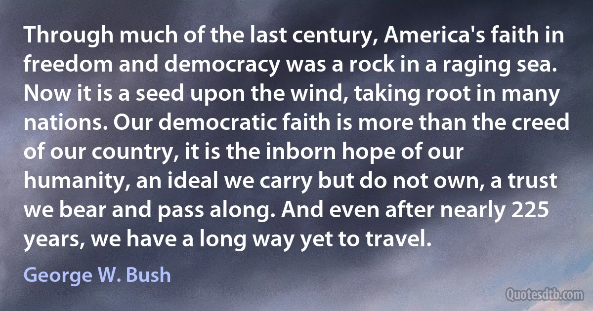 Through much of the last century, America's faith in freedom and democracy was a rock in a raging sea. Now it is a seed upon the wind, taking root in many nations. Our democratic faith is more than the creed of our country, it is the inborn hope of our humanity, an ideal we carry but do not own, a trust we bear and pass along. And even after nearly 225 years, we have a long way yet to travel. (George W. Bush)