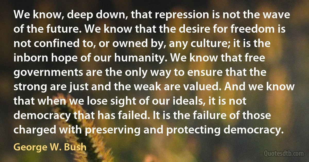 We know, deep down, that repression is not the wave of the future. We know that the desire for freedom is not confined to, or owned by, any culture; it is the inborn hope of our humanity. We know that free governments are the only way to ensure that the strong are just and the weak are valued. And we know that when we lose sight of our ideals, it is not democracy that has failed. It is the failure of those charged with preserving and protecting democracy. (George W. Bush)