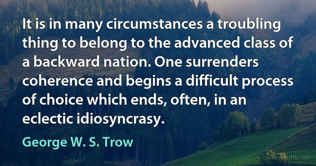 It is in many circumstances a troubling thing to belong to the advanced class of a backward nation. One surrenders coherence and begins a difficult process of choice which ends, often, in an eclectic idiosyncrasy. (George W. S. Trow)